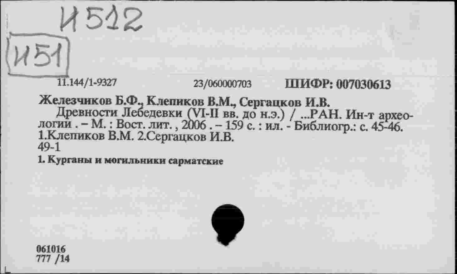 ﻿_____И 542
Й5Ї)
11.144/1-9327
23/060000703 ШИФР: 007030613
Железников Б.Ф., Клепиков В.М., Сергацков И.В.
Древности Лебедевки (уі-ІІ вв. до н.э.) / ...РАН. Ин-т археологии . - М. : Вост. лит., 2006. - 159 с. : ил. - Библиогр.: с. 45-46. 1-Клепиков В.М. 2.Сергацков И.В.
1. Курганы и могильники сарматские
061016
777 /14